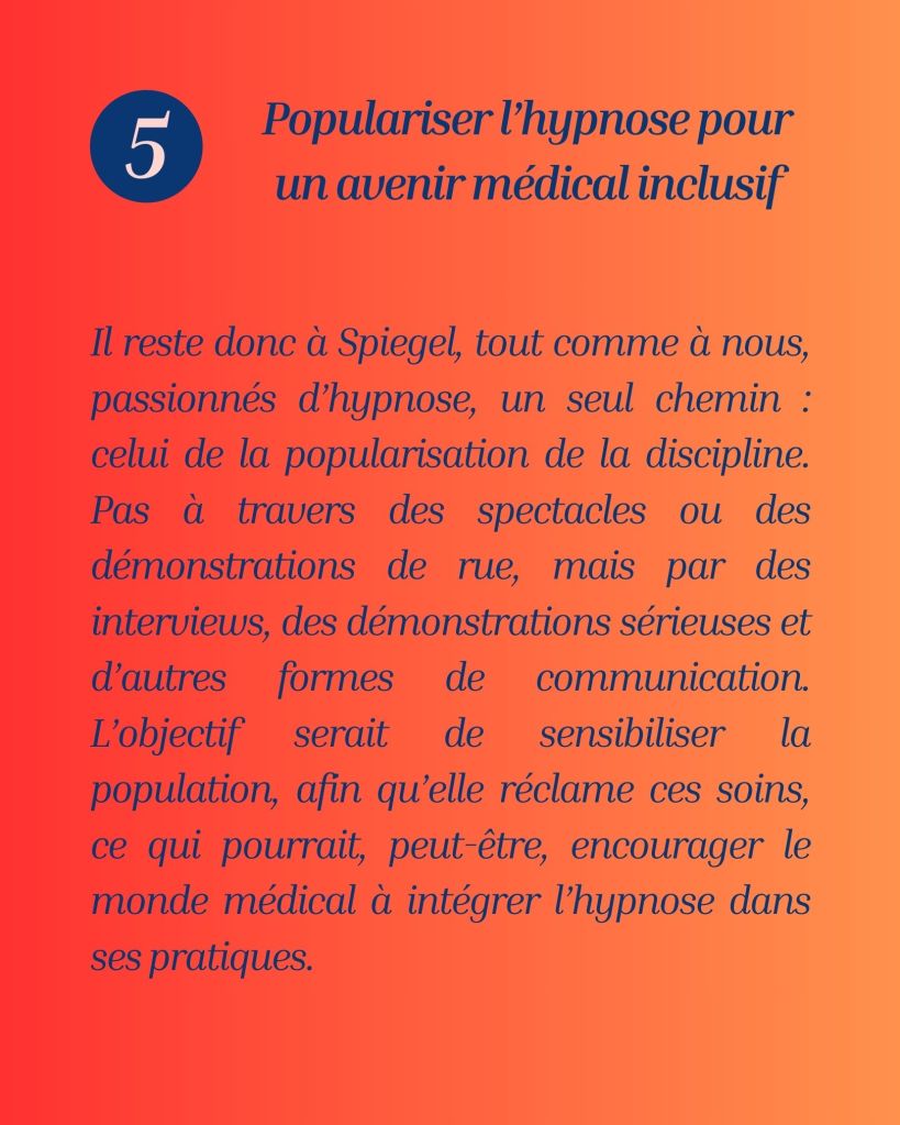 L’hypnose, malgré ses preuves scientifiques en gestion de la douleur, du stress et d’autres troubles, reste sous-utilisée à cause des lobbies et d’un manque de sensibilisation du grand public. David Spiegel et les passionnés d’hypnose plaident pour sa popularisation via des actions éducatives et médiatiques afin de favoriser son intégration dans les pratiques médicales.